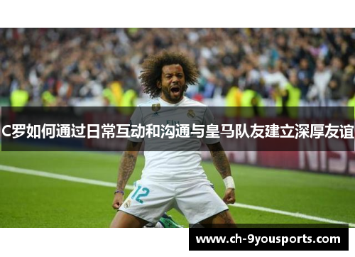 C罗如何通过日常互动和沟通与皇马队友建立深厚友谊